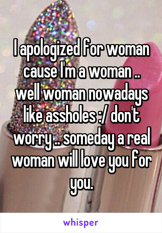 I apologized for woman cause I'm a woman .. well woman nowadays like assholes :/ don't worry .. someday a real woman will love you for you.