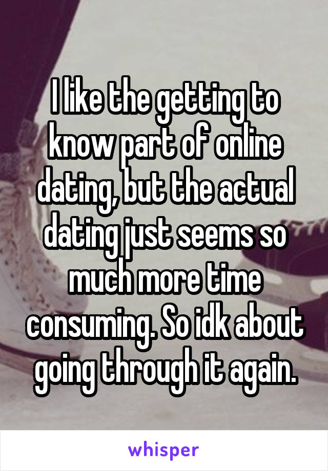 I like the getting to know part of online dating, but the actual dating just seems so much more time consuming. So idk about going through it again.