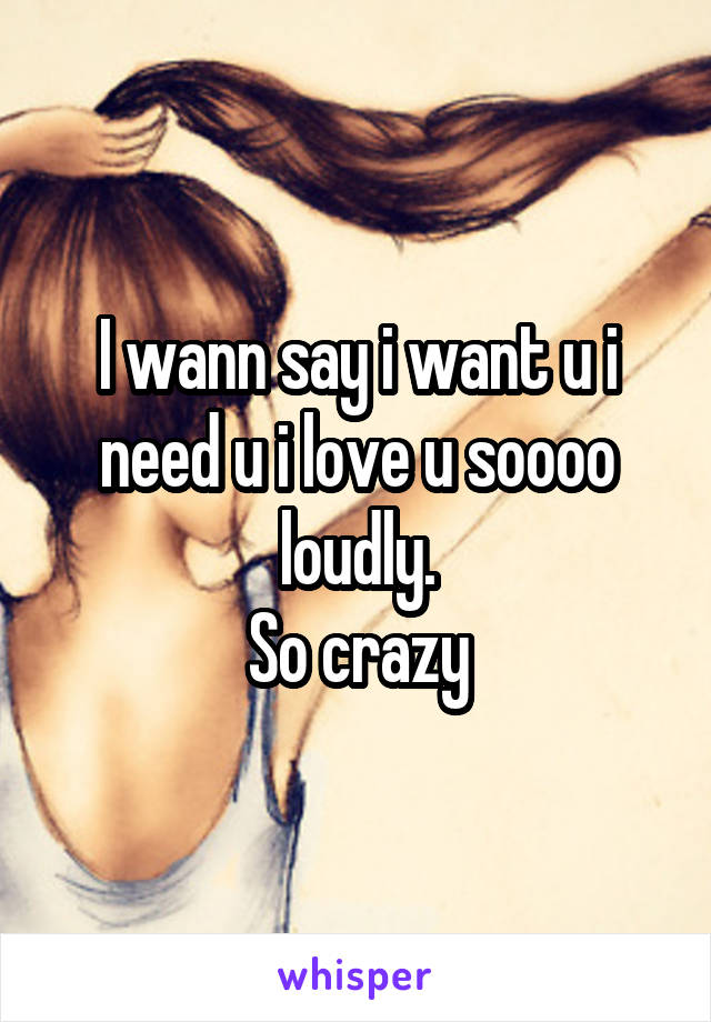 I wann say i want u i need u i love u soooo loudly.
So crazy