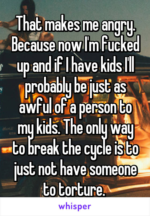 That makes me angry. Because now I'm fucked up and if I have kids I'll probably be just as awful of a person to my kids. The only way to break the cycle is to just not have someone to torture. 