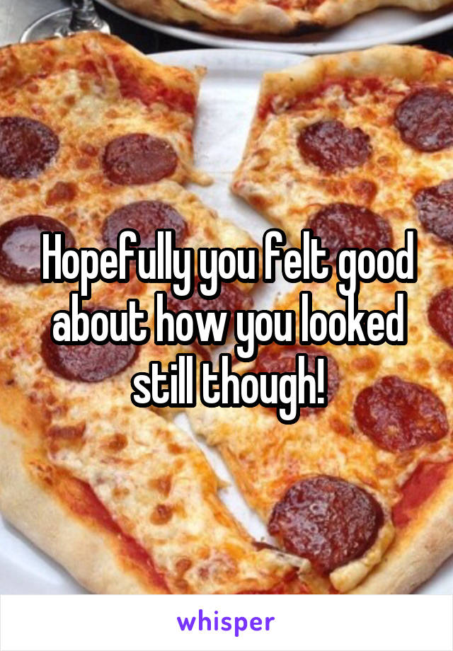 Hopefully you felt good about how you looked still though!
