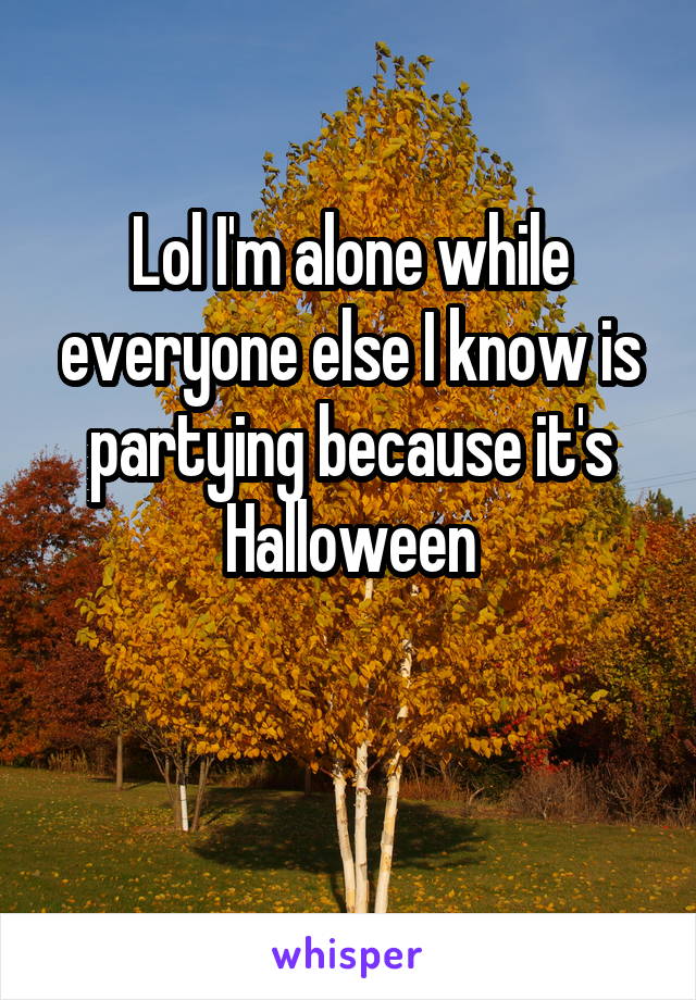 Lol I'm alone while everyone else I know is partying because it's Halloween

