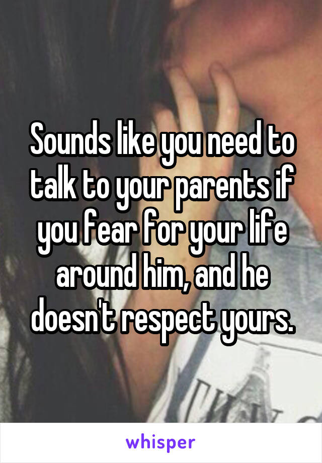Sounds like you need to talk to your parents if you fear for your life around him, and he doesn't respect yours.