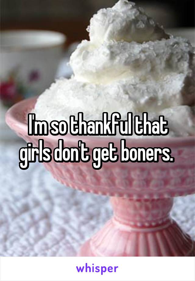 I'm so thankful that girls don't get boners. 