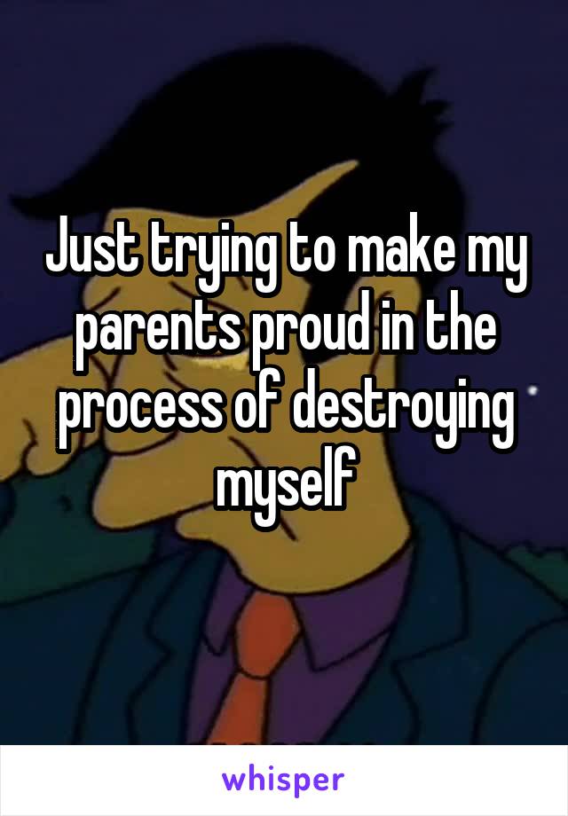 Just trying to make my parents proud in the process of destroying myself
