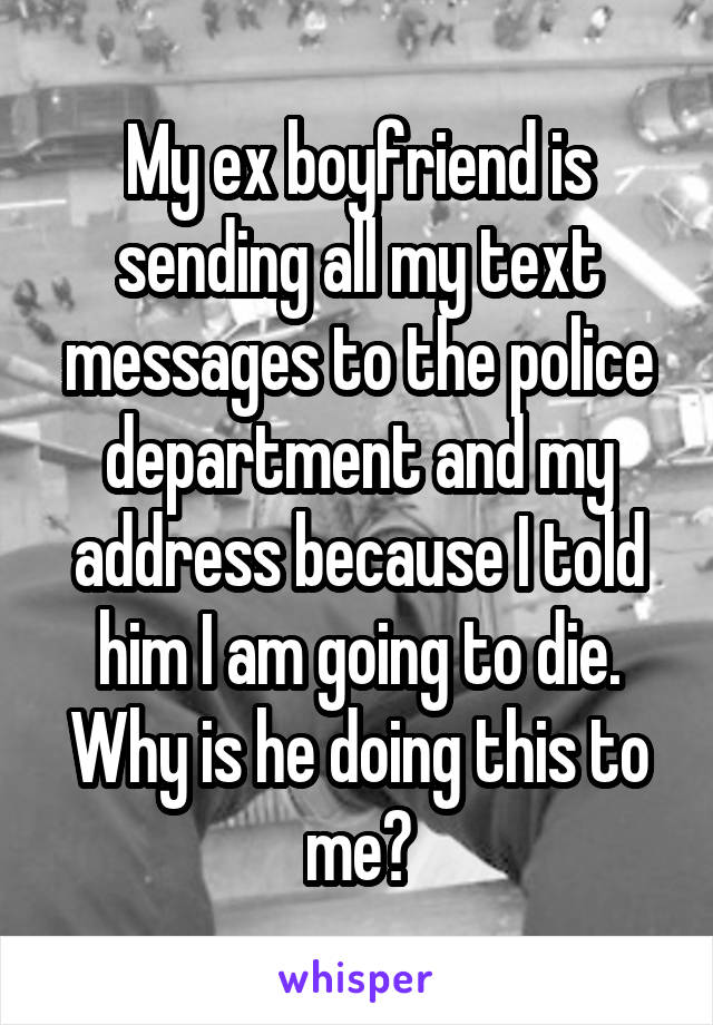 My ex boyfriend is sending all my text messages to the police department and my address because I told him I am going to die. Why is he doing this to me?