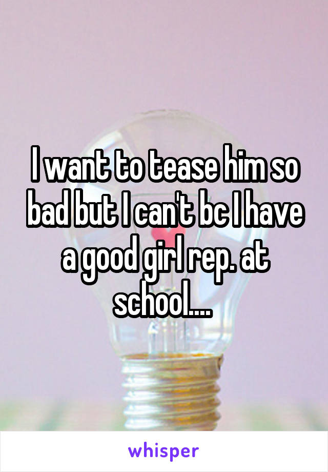 I want to tease him so bad but I can't bc I have a good girl rep. at school.... 