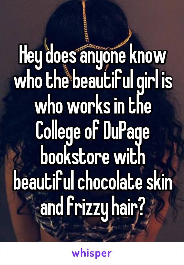 Hey does anyone know who the beautiful girl is who works in the College of DuPage bookstore with beautiful chocolate skin and frizzy hair?