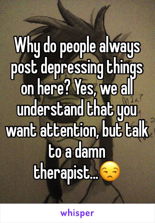 Why do people always post depressing things on here? Yes, we all understand that you want attention, but talk to a damn therapist...😒