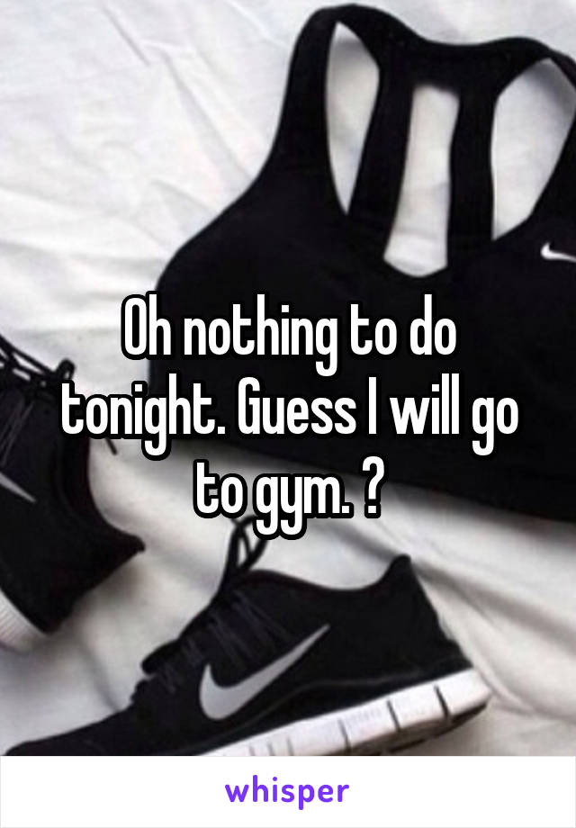 Oh nothing to do tonight. Guess I will go to gym. 😈