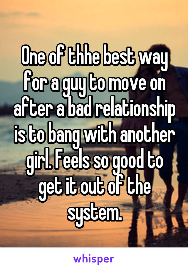One of thhe best way for a guy to move on after a bad relationship is to bang with another girl. Feels so good to get it out of the system.