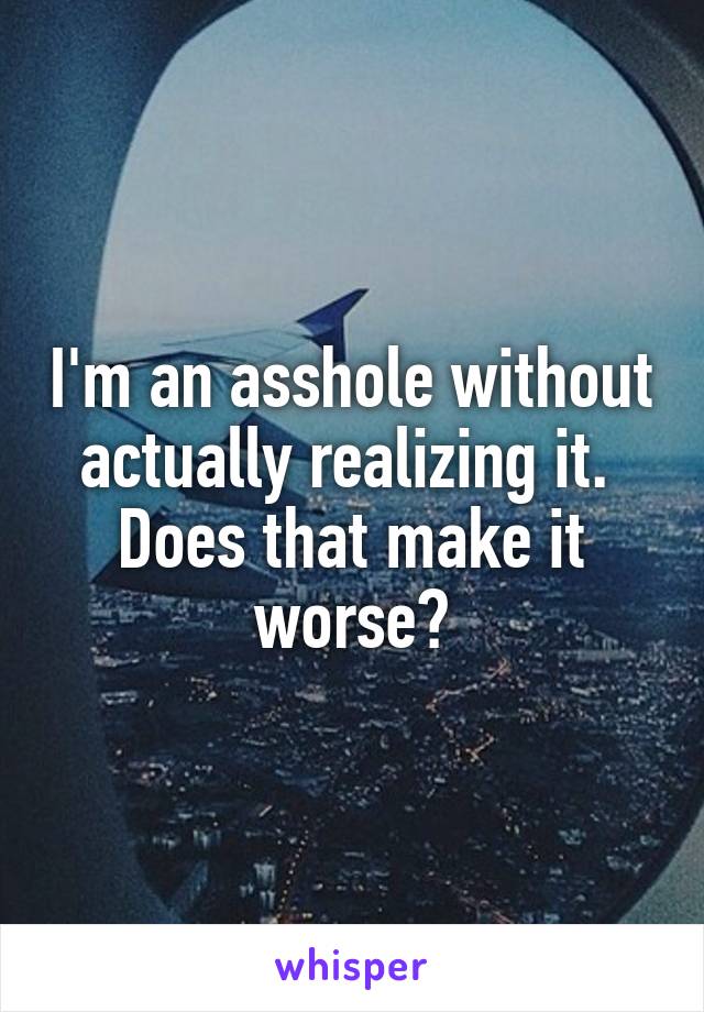 I'm an asshole without actually realizing it. 
Does that make it worse?