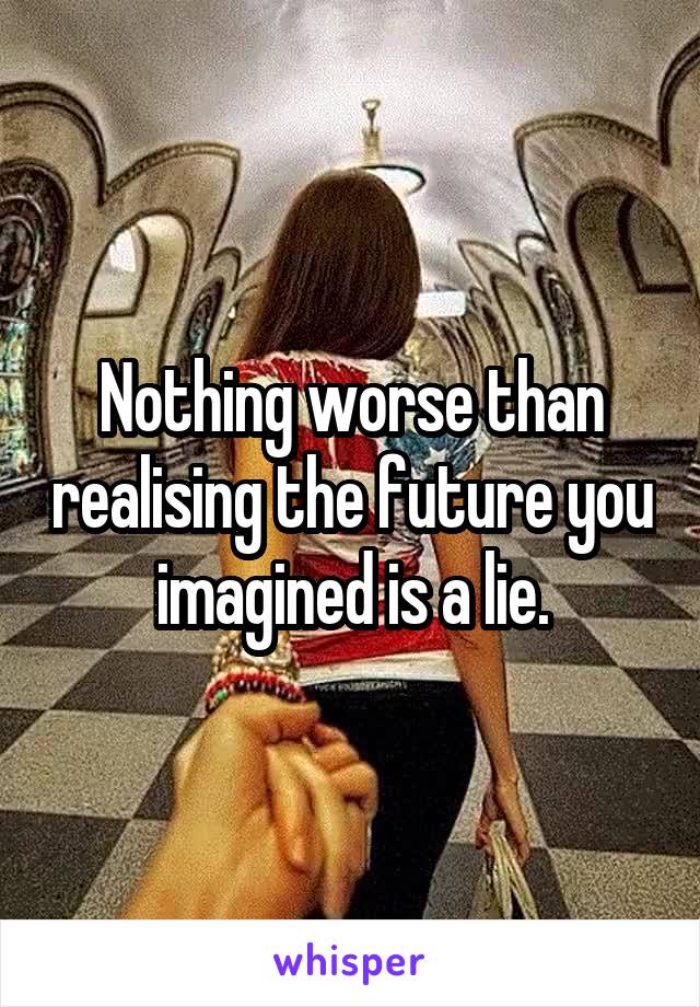 Nothing worse than realising the future you imagined is a lie.
