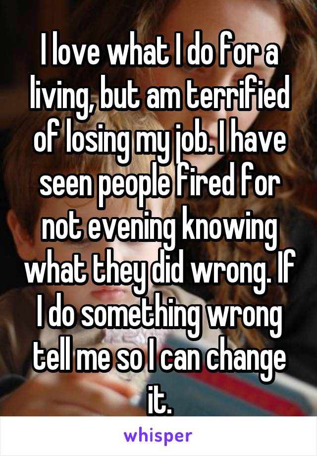 I love what I do for a living, but am terrified of losing my job. I have seen people fired for not evening knowing what they did wrong. If I do something wrong tell me so I can change it.