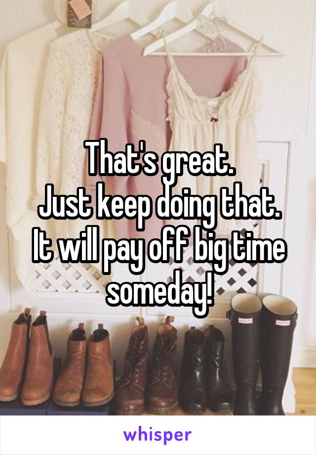 That's great.
Just keep doing that.
It will pay off big time someday!