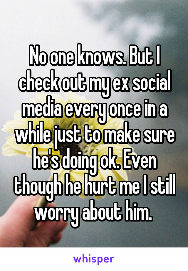 No one knows. But I check out my ex social media every once in a while just to make sure he's doing ok. Even though he hurt me I still worry about him. 