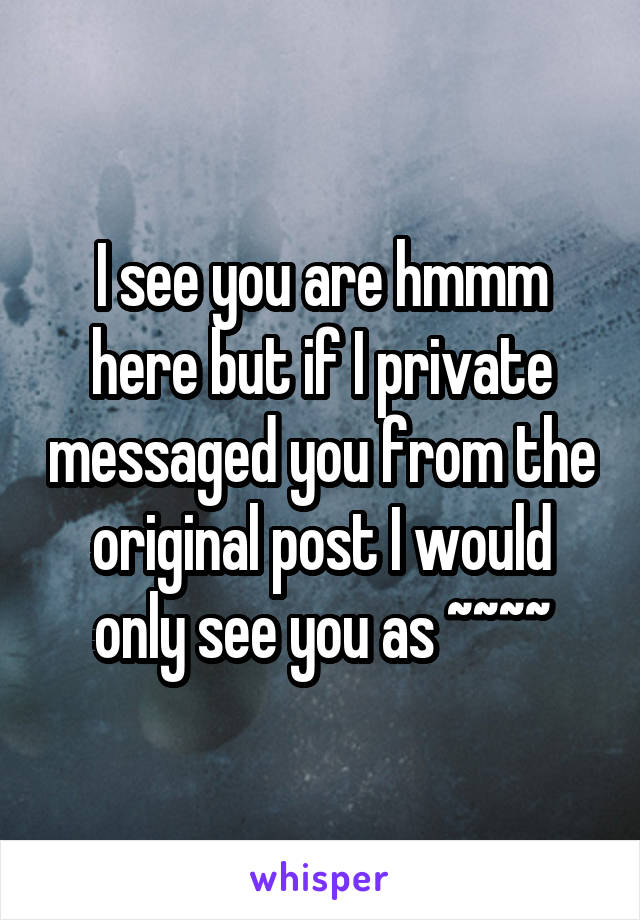 I see you are hmmm here but if I private messaged you from the original post I would only see you as ~~~~