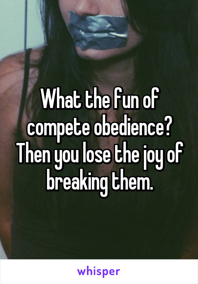 What the fun of compete obedience? Then you lose the joy of breaking them.