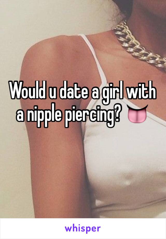 Would u date a girl with a nipple piercing? 👅