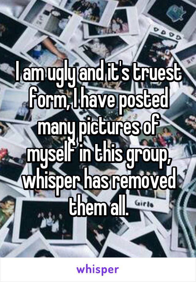 I am ugly and it's truest form, I have posted many pictures of myself in this group, whisper has removed them all.