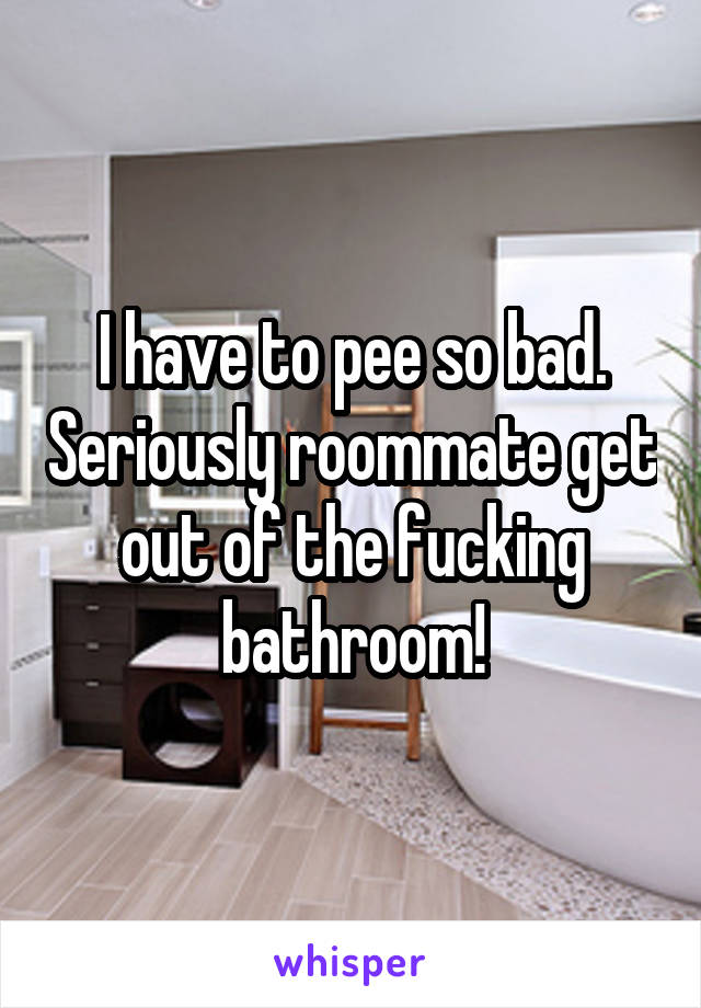 I have to pee so bad. Seriously roommate get out of the fucking bathroom!