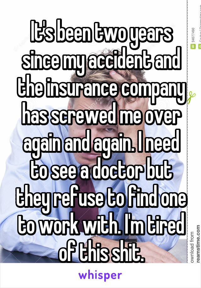 It's been two years since my accident and the insurance company has screwed me over again and again. I need to see a doctor but they refuse to find one to work with. I'm tired of this shit.