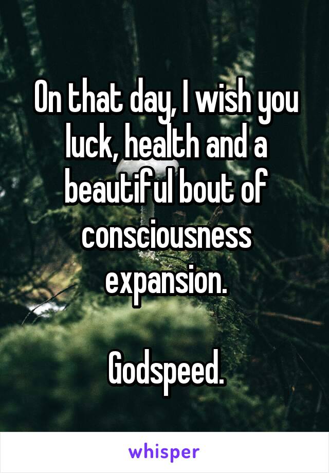 On that day, I wish you luck, health and a beautiful bout of consciousness expansion.

Godspeed.