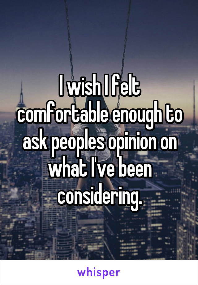 I wish I felt comfortable enough to ask peoples opinion on what I've been considering.