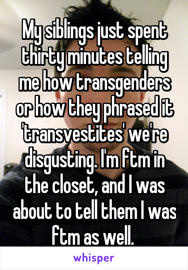 My siblings just spent thirty minutes telling me how transgenders or how they phrased it 'transvestites' we're disgusting. I'm ftm in the closet, and I was about to tell them I was ftm as well. 