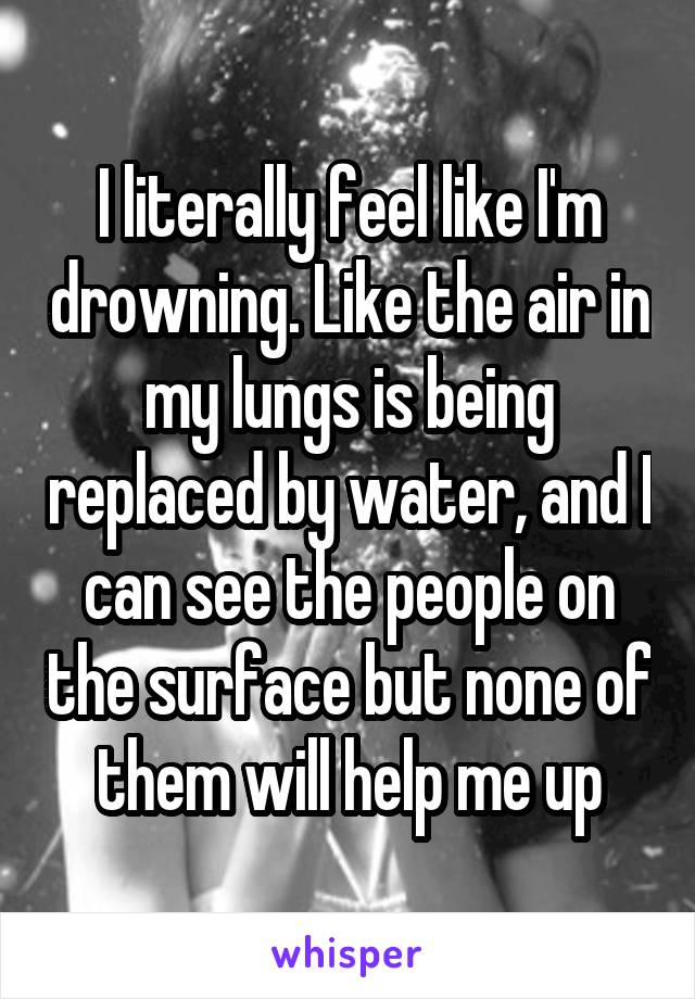 I literally feel like I'm drowning. Like the air in my lungs is being replaced by water, and I can see the people on the surface but none of them will help me up