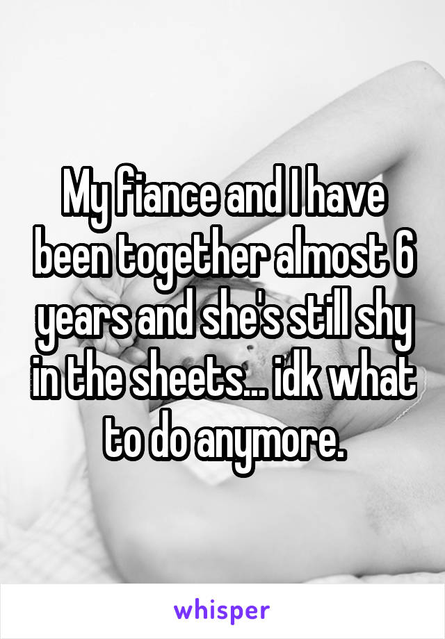 My fiance and I have been together almost 6 years and she's still shy in the sheets... idk what to do anymore.