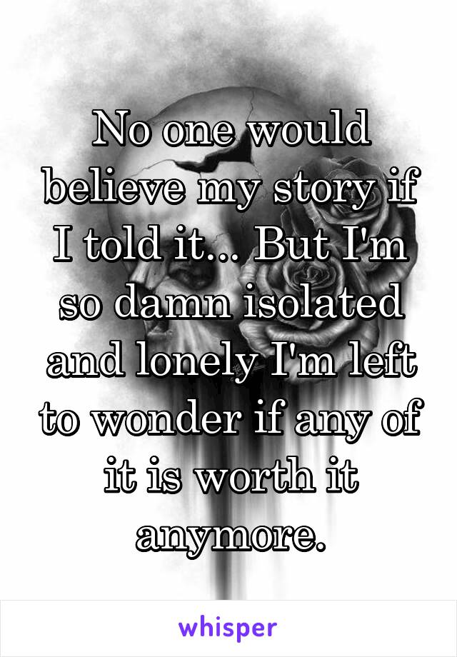 No one would believe my story if I told it... But I'm so damn isolated and lonely I'm left to wonder if any of it is worth it anymore.