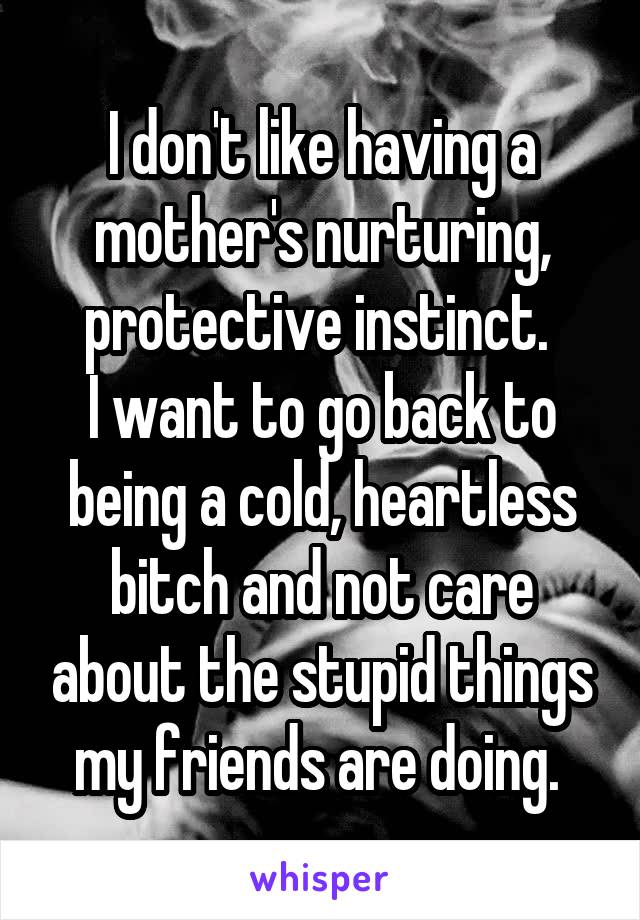 I don't like having a mother's nurturing, protective instinct. 
I want to go back to being a cold, heartless bitch and not care about the stupid things my friends are doing. 