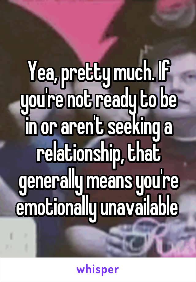 Yea, pretty much. If you're not ready to be in or aren't seeking a relationship, that generally means you're emotionally unavailable 