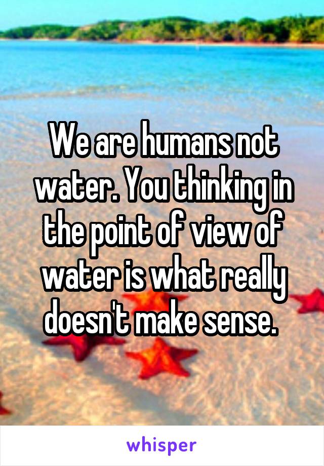 We are humans not water. You thinking in the point of view of water is what really doesn't make sense. 