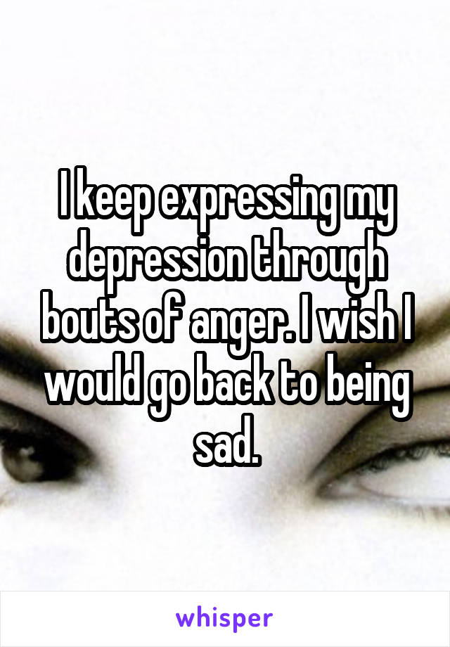 I keep expressing my depression through bouts of anger. I wish I would go back to being sad.