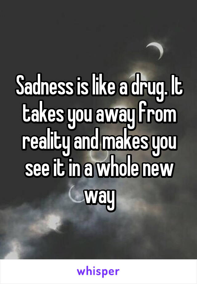 Sadness is like a drug. It takes you away from reality and makes you see it in a whole new way