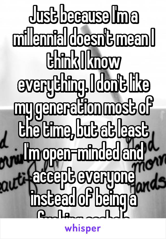 Just because I'm a millennial doesn't mean I think I know everything. I don't like my generation most of the time, but at least I'm open-minded and accept everyone instead of being a fucking asshole
