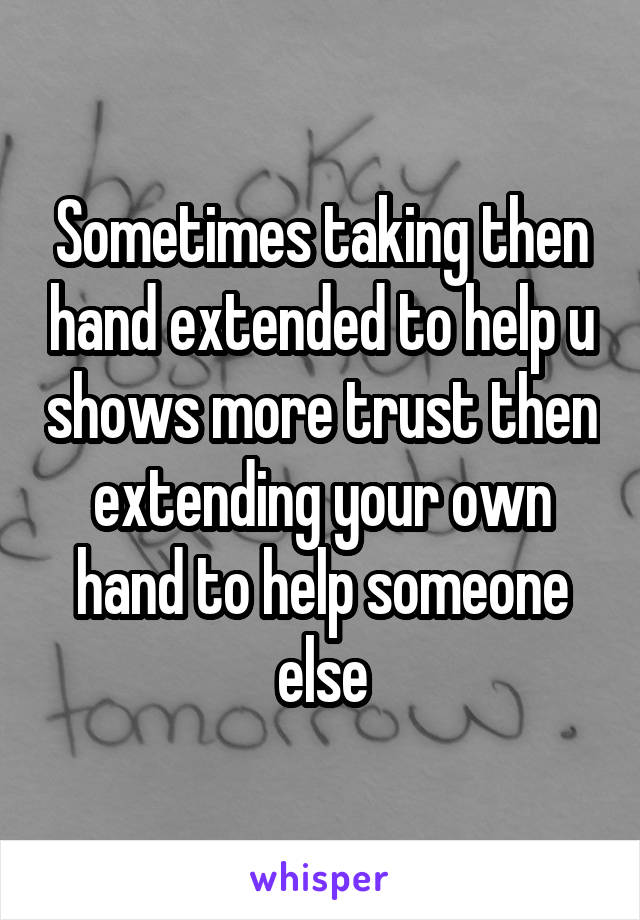 Sometimes taking then hand extended to help u shows more trust then extending your own hand to help someone else