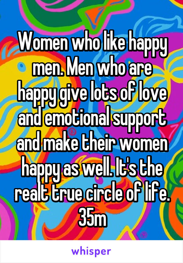 Women who like happy men. Men who are happy give lots of love and emotional support and make their women happy as well. It's the realt true circle of life. 35m