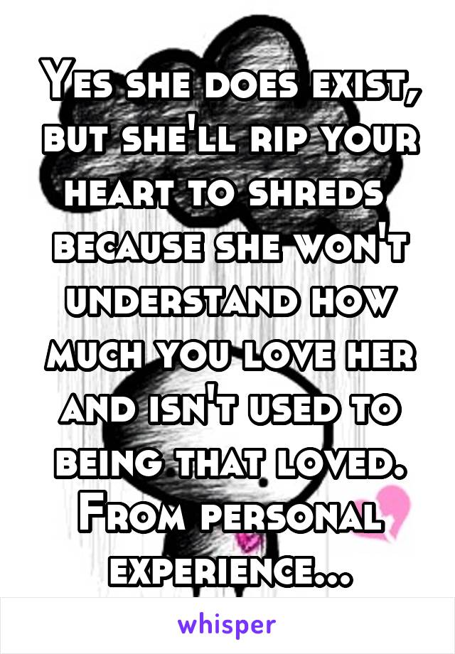 Yes she does exist, but she'll rip your heart to shreds  because she won't understand how much you love her and isn't used to being that loved. From personal experience...