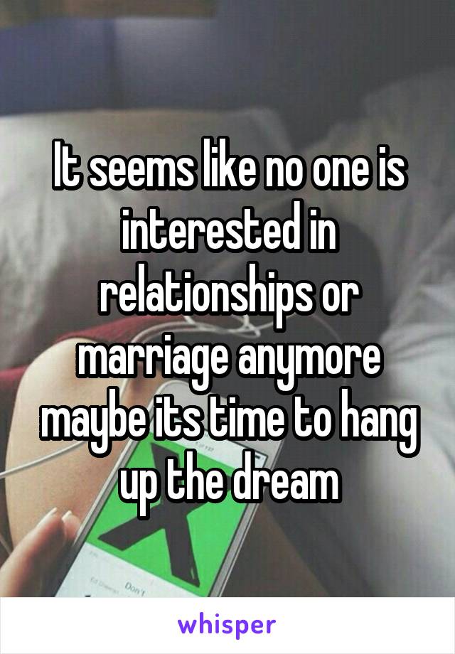 It seems like no one is interested in relationships or marriage anymore maybe its time to hang up the dream