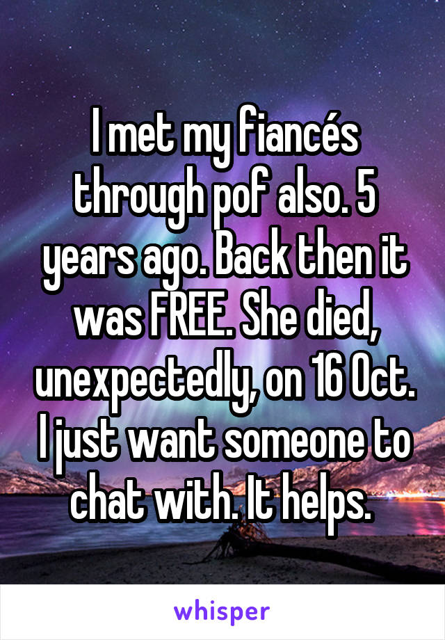 I met my fiancés through pof also. 5 years ago. Back then it was FREE. She died, unexpectedly, on 16 Oct. I just want someone to chat with. It helps. 