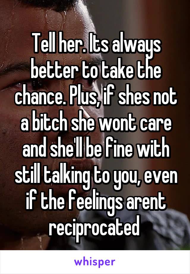Tell her. Its always better to take the chance. Plus, if shes not a bitch she wont care and she'll be fine with still talking to you, even if the feelings arent reciprocated 