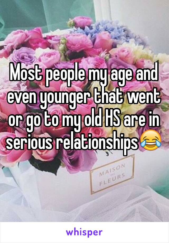 Most people my age and even younger that went or go to my old HS are in serious relationships😂