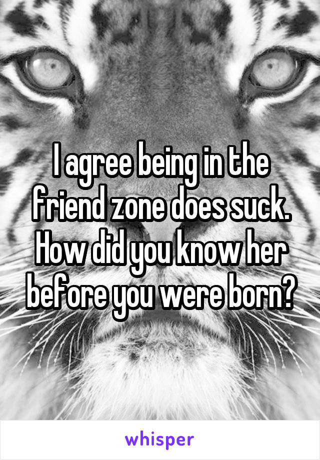 I agree being in the friend zone does suck. How did you know her before you were born?