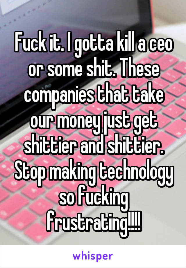 Fuck it. I gotta kill a ceo or some shit. These companies that take our money just get shittier and shittier. Stop making technology so fucking frustrating!!!!