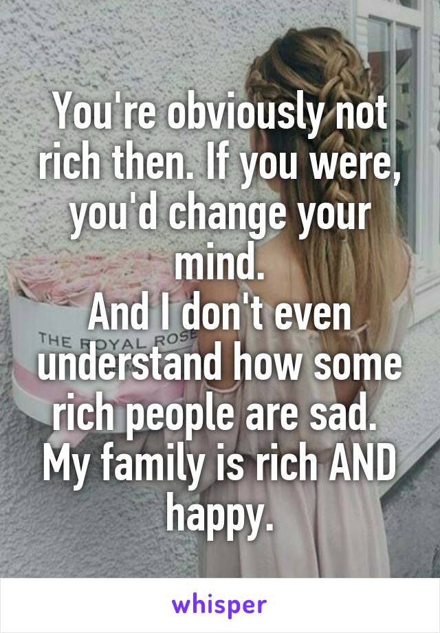 You're obviously not rich then. If you were, you'd change your mind.
And I don't even understand how some rich people are sad. 
My family is rich AND happy.
