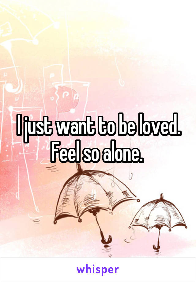 I just want to be loved. Feel so alone. 