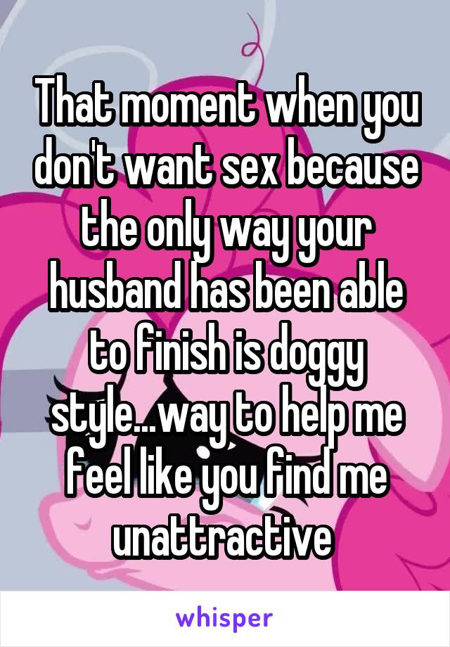 That moment when you don't want sex because the only way your husband has been able to finish is doggy style...way to help me feel like you find me unattractive 